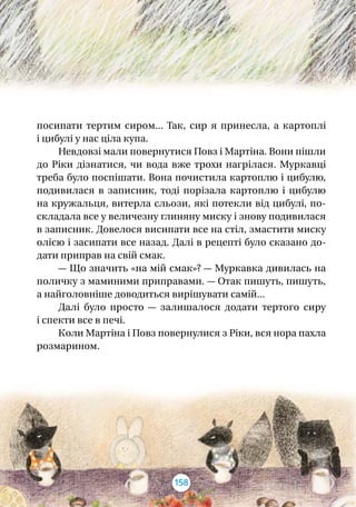 посипати тертим сиром... Так, сир я  принесла, а  картоплі
і цибулі у нас ціла купа.
Невдовзі мали повернутися Повз і Мартіна. Вони пішли
до Ріки дізнатися, чи вода вже трохи нагрілася. Муркавці
треба було поспішати. Вона почистила картоплю і цибулю,
подивилася в  записник, тоді порізала картоплю і  цибулю
на кружальця, витерла сльози, які потекли від цибулі, по-
складала все у величезну глиняну миску і знову подивилася
в записник. Довелося висипати все на стіл, змастити миску
олією і засипати все назад. Далі в рецепті було сказано до-
дати приправ на свій смак.
— Що значить «на мій смак»? — Муркавка дивилась на
поличку з маминими приправами. — Отак пишуть, пишуть,
а найголовніше доводиться вирішувати самій...
Далі було просто  — залишалося додати тертого сиру
і спекти все в печі.
Коли Мартіна і Повз повернулися з Ріки, вся нора пахла
розмарином.
158
 