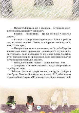 — Нарешті! Дивіться, що я зробила! — Муркавка з гор-
діс­тю оглядала паруючу запіканку.
— Класно! — сказав Повз. — Це що, все нам? А чого так
багато?
— Багато? — здивувалася Муркавка. — Але ж я робила
так, як написала мама!.. Точно, це ж її рецепт на цілу сім’ю,
а нас тільки троє.
— Наварила, напекла, а для кого — для Петра! — Мартіна
знала кілька давніх приповідок і намагалася їх влучно вико-
ристовувати. Вона набралася їх від свого брата Мартіна,
а той завжди говорив приказками, коли шпортався під час
бігу або коли не знав, що сказати.
— Може, покличемо гостей? — запропонував Повз.
— Суперідея! Я мчу всіх кликати! — зраділа Мартіна і ви-
стрибнула з нори.
Зайченяті вдалося запросити п’ятьох друзів. Найпрос­
тіше було з бі́лками. Вони були на своєму дубі. Ержіка читала
«Пригоди Тома Соєра», а Жужіка крутила обруч довкола талії.
159
 