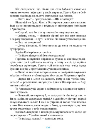 Кіт сподівався, що після цих слів баба-яга схвально
кивне головою і піде далі у своїх справах. Проте Ядвіга Олі-
зарівна підійшла до льоху і схилилася над лядою.
— Як ти там? — гукнула вона. — Ще не замерз?
Відповіді не було. Ядвіга Олізарівна схилилася нижче.
Тоді різко випросталася і втупилася підозрілим поглядом
в Аристарха.
— Слухай, так його ж тут немає! — вигукнула вона.
— Звісно, немає, — відповів вірний кіт. Він уже визирав
з-за рогу сторожки. — І бути не може. Він виконує моє завдання.
— Яке ще завдання?
— Дуже важливе. Я його послав до села по молоко та
бутерброди.
Ядвіга Олізарівна остовпіла.
— Ти його відпустив? Без мого дозволу?
Ґерлиґа, випущена вправною рукою, зі свистом розіт­
нула повітря і  здійняла пилюку в  тому місці, де щойно
перебував Аристарх. Проте той визирав уже з-під куща
бузини, що ріс у протилежному кінці дворища.
— Якою ж ти стала нестриманою, — докірливо зауважив
звідтіля. — Нерви в тебе нікудишніми стали. Лікуватися треба.
— Зараз ти в  мене дізнаєшся, кому з  нас треба ліку-
ватися!  — розлючено вигукнула Ядвіга Олізарівна.  — Ану,
вилазь звідтіля!
Та Аристарх уже спішно займав нову позицію за терно-
вими кущами.
— Зачекай, не гарячкуй, — замуркотів він з-під них. —
Ти ж навіть не дослухала мене! А я дав йому півтори порції
забудькуватого зілля! І  свій внутрішній голос теж послав
з ним. Вже хто-хто, а він не дасть йому думати про те, що хоч
трохи зможе нам з тобою нашкодити.
Ядвіга Олізарівна з недовірою втупилася в те місце, де
переховувався її завбачливий вихованець.
— Ти правду кажеш? — запитала вона.
176
 