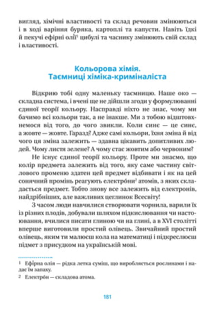 вигляд, хімічні властивості та склад речовин змінюються
і  в  ході варіння буряка, картоплі та капусти. Навіть їдкі
й пекучі ефірні олі́ї1
цибулі та часнику змінюють свій склад
і властивості.
Кольорова хімія.
Таємниці хіміка-криміналіста
Відкрию тобі одну маленьку таємницю. Наше око  —
складна система, і вчені ще не дійшли згоди у формулюванні
єдиної теорії кольору. Насправді ніхто не знає, чому ми
бачимо всі кольори так, а не інакше. Ми з тобою відштовх-
немося від того, до чого звикли. Коли синє  — це синє,
а жовте — жовте. Гаразд? Адже самі кольори, їхня зміна й від
чого ця зміна залежить — здавна цікавить допитливих лю-
дей. Чому листя зелене? А чому стає жовтим або червоним?
Не існує єдиної теорії кольору. Проте ми знаємо, що
колір предмета залежить від того, яку саме частину світ-
лового променю здатен цей предмет відбивати і як на цей
сонячний промінь реагують електро́ни2
атомів, з яких скла-
дається предмет. Тобто знову все залежить від електронів,
найдрібніших, але важливих цеглинок Всесвіту!
З часом люди навчилися створювати чорнила, варили їх
із різних плодів, добували шляхом підкислювання чи насто-
ювання, вчилися писати глиною чи на глині, а в XVI столітті
вперше виготовили простий олівець. Звичайний простий
олівець, яким ти малюєш кола на математиці і підкреслюєш
підмет з присудком на українській мові.
1 Ефі́рна олія — рідка летка суміш, що виробляється рослинами і на-
дає їм запаху.
2 Електро́н — складова атома.
181
 