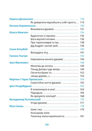 Лариса Денисенко. .  .  .  .  .  .  .  .  .  .  .  .  .  .  .  .  .  .  .  .  .  .  .  .  .  .  .  .  .  .  .  .  .  .  .  .  . 118
Як диварлики віднайшли у собі гідність. .  . 119
Оксана Караванська. .  .  .  .  .  .  .  .  .  .  .  .  .  .  .  .  .  .  .  .  .  .  .  .  .  .  .  .  .  .  .  .  .  .  . 130
Вишиванка (уривок). .  .  .  .  .  .  .  .  .  .  .  .  .  .  .  .  .  .  .  . 131
Олеся Мамчич	 . .  .  .  .  .  .  .  .  .  .  .  .  .  .  .  .  .  .  .  .  .  .  .  .  .  .  .  .  .  .  .  .  .  .  .  .  .  .  . 134
Будиночок із зірками. .  .  .  .  .  .  .  .  .  .  .  .  .  .  .  .  .  .  . 135
Босо-взутий сніговик. .  .  .  .  .  .  .  .  .  .  .  .  .  .  .  .  .  .  . 136
Про тиранозаврів та їжу. .  .  .  .  .  .  .  .  .  .  .  .  .  .  .  . 138
Дід Андрій і лютий змій. .  .  .  .  .  .  .  .  .  .  .  .  .  .  .  .  . 139
Саша Кочубей	 . .  .  .  .  .  .  .  .  .  .  .  .  .  .  .  .  .  .  .  .  .  .  .  .  .  .  .  .  .  .  .  .  .  .  .  .  .  .  . 140
Володарка лісу. .  .  .  .  .  .  .  .  .  .  .  .  .  .  .  .  .  .  .  .  .  .  .  .  . 141
Галина Ткачук	 . .  .  .  .  .  .  .  .  .  .  .  .  .  .  .  .  .  .  .  .  .  .  .  .  .  .  .  .  .  .  .  .  .  .  .  .  .  .  . 144
Нерозмінна монета (уривок) . .  .  .  .  .  .  .  .  .  .  .  . 145
Іван Малкович	 . .  .  .  .  .  .  .  .  .  .  .  .  .  .  .  .  .  .  .  .  .  .  .  .  .  .  .  .  .  .  .  .  .  .  .  .  .  .  . 148
Молитва до ангела. .  .  .  .  .  .  .  .  .  .  .  .  .  .  .  .  .  .  .  .  . 149
Понад Дніпро гуде метро. .  .  .  .  .  .  .  .  .  .  .  .  .  .  . 149
Свічечка букви «ї». .  .  .  .  .  .  .  .  .  .  .  .  .  .  .  .  .  .  .  .  .  . 152
«якщо дерево...». .  .  .  .  .  .  .  .  .  .  .  .  .  .  .  .  .  .  .  .  .  .  . 153
Мар’яна і Тарас Прохаськи. .  .  .  .  .  .  .  .  .  .  .  .  .  .  .  .  .  .  .  .  .  .  .  .  .  .  .  .  . 154
Самостійне життя (уривок) . .  .  .  .  .  .  .  .  .  .  .  .  .  . 155
Ірен Роздобудько. .  .  .  .  .  .  .  .  .  .  .  .  .  .  .  .  .  .  .  .  .  .  .  .  .  .  .  .  .  .  .  .  .  .  .  .  .  . 162
Я зніматимуся в кіно!. .  .  .  .  .  .  .  .  .  .  .  .  .  .  .  .  .  .  . 163
Підкидьок. .  .  .  .  .  .  .  .  .  .  .  .  .  .  .  .  .  .  .  .  .  .  .  .  .  .  .  .  . 166
Як зрозуміти хлопців?. .  .  .  .  .  .  .  .  .  .  .  .  .  .  .  .  .  . 168
Володимир Рутківський . .  .  .  .  .  .  .  .  .  .  .  .  .  .  .  .  .  .  .  .  .  .  .  .  .  .  .  .  .  . 170
Угода (уривок). . . . . . . . . . . . . . . . . . . . . . . . . . 171
Юля Смаль	. .  .  .  .  .  .  .  .  .  .  .  .  .  .  .  .  .  .  .  .  .  .  .  .  .  .  .  .  .  .  .  .  .  .  .  .  .  .  .  .  .  .  .  . 178
Хімія і їжа. .  .  .  .  .  .  .  .  .  .  .  .  .  .  .  .  .  .  .  .  .  .  .  .  .  .  .  .  .  . 179
Кольорова хімія.
Таємниці хіміка-криміналіста. . . . . . . . . . . . 181
190
 
