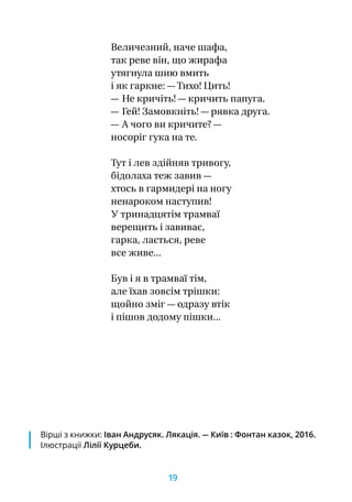 Величезний, наче шафа,
так реве він, що жирафа
утягнула шию вмить
і як гаркне: — Тихо! Цить!
— Не кричіть! — кричить папуга.
— Гей! Замовкніть! — рявка друга.
— А чого ви кричите? —
носоріг гука на те.
Тут і лев здійняв тривогу,
бідолаха теж завив —
хтось в гармидері на ногу
ненароком наступив!
У тринадцятім трамваї
верещить і завиває,
гарка, лається, реве
все живе...
Був і я в трамваї тім,
але їхав зовсім трішки:
щойно зміг — одразу втік
і пішов додому пішки...
Вірші з книжки: Іван Андрусяк. Лякація. — Київ : Фонтан казок, 2016.
Ілюстрації Лілії Курцеби.
19
 