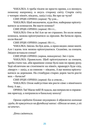 ЧАКАЛКА: А треба тікати не просто прямо, а в якомусь
певному напрямку, в  якусь сторону світу. Сторін світу
є чотири: північ, південь, захід і схід. Ви про це чули?
СІЯР, ІРЦЯ і ОРИНА (хором): Чу-ули...
ЧАКАЛКА: Щоб визначити, куди йти, найкраще орієнту-
ватися за компасом. Ви маєте компас?
СІЯР, ІРЦЯ і ОРИНА (хором): Ні-і-і...
ЧАКАЛКА: Ото ж бо! Але це не страшно. Бо коли немає
компаса, можна орієнтуватися за зірками. Ви бачили зірки,
коли йшли?
СІЯР, ІРЦЯ і ОРИНА (хором): Ні-і-і...
ЧАКАЛКА: Звісно. Бо був день, а зірки видно лише вночі.
Але і вдень теж можна орієнтуватися. Скажімо, за сонцем.
Звідки вставало сонце?
СІЯР, ІРЦЯ і ОРИНА (хором, показуючи): Зві-і-ідти.
ЧАКАЛКА: Правильно. Щоб орієнтуватися за сонцем,
треба стати так, аби вранішнє сонце було вам по праву руку.
Тоді обличчям ви стоятимете на північ, праворуч буде схід,
ліворуч — захід, а за спиною — південь. А ще можна орієнту-
ватися за деревами. На стовбурах старих дерев часто росте
мох — бачили?
СІЯР, ІРЦЯ і ОРИНА (хором): Ба-а-ачили...
ЧАКАЛКА: Отож найгустіше він росте са́ме з північного
боку. А ще...
ОРИНА: Тю! Маєш тобі! Я гадала, що потраплю в справж­
ню пригоду, а потрапила в банальну школу!
Орина сердито блимає окулярами й ображено випинає
груди, де красується на футболці напис: «Школа не вовк, у ліс
не втече».
Діти сміються.
25
 
