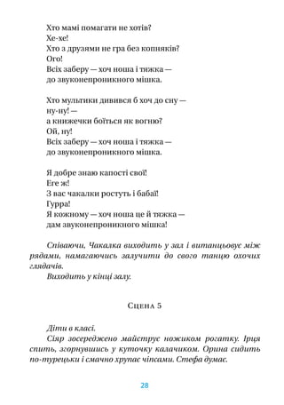 Хто мамі помагати не хотів?
Хе-хе!
Хто з друзями не гра без копняків?
Ого!
Всіх заберу — хоч ноша і тяжка —
до звуконепроникного мішка.
Хто мультики дивився б хоч до сну —
ну‑ну! —
а книжечки боїться як вогню?
Ой, ну!
Всіх заберу — хоч ноша і тяжка —
до звуконепроникного мішка.
Я добре знаю капості свої!
Еге ж!
З вас чакалки ростуть і бабаї!
Гурра!
Я кожному — хоч ноша це й тяжка —
дам звуконепроникного мішка!
Співаючи, Чакалка виходить у зал і витанцьовує між
рядами, намагаючись залучити до свого танцю охочих
глядачів.
Виходить у кінці залу.
Сцена 5
Діти в класі.
Сіяр зосереджено майструє ножиком рогатку. Ірця
спить, згорнувшись у  куточку калачиком. Орина сидить
по-турецьки і смачно хрупає чіпсами. Стефа думає.
28
 