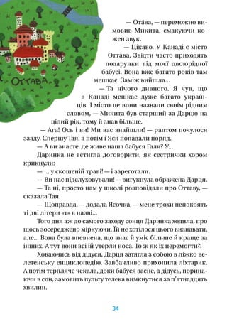 — Ота́ва, — переможно ви-
мовив Микита, смакуючи ко­
жен звук.
— Цікаво. У Канаді є місто
Оттава. Звідти часто приходять
подарунки від моєї двоюрідної
бабусі. Вона вже багато років там
мешкає. Заміж вийшла...
— Та нічого дивного. Я  чув, що
в  Канаді мешкає дуже багато україн-
ців. І місто це вони назвали своїм рідним
словом, — Микита був старший за Дарцю на
цілий рік, тому й знав більше.
— Ага! Ось і ви! Ми вас знайшли! — раптом почулося
ззаду. Спершу Тая, а потім і Яся попадали поряд.
— А ви знаєте, де живе наша бабуся Галя? У...
Даринка не встигла договорити, як сестрички хором
крикнули:
— ... у скошеній траві! — і зареготали.
— Ви нас підслуховували! — вигукнула ображена Дарця.
— Та ні, просто нам у школі розповідали про Оттаву, —
сказала Тая.
— Щоправда, — додала Ясочка, — мене трохи непокоять
ті дві літери «т» в назві...
Того дня аж до самого заходу сонця Даринка ходила, про
щось зосереджено міркуючи. Їй не хотілося цього визнавати,
але... Вона була впевнена, що знає й уміє більше й краще за
інших. А тут вони всі їй утерли носа. То ж як їх перемогти?!
Ховаючись від дідуся, Дарця затягла з собою в ліжко ве-
летенську енциклопедію. Завбачливо прихопила ліхтарик.
А потім терпляче чекала, доки бабуся засне, а дідусь, порина-
ючи в сон, замовить пульту телека вимкнутися за п’ят­над­цять
хвилин.
34
 