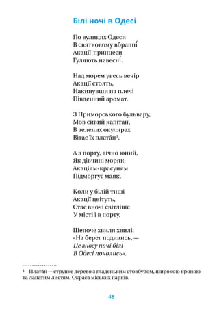 Білі ночі в Одесі
По вулицях Одеси
В святковому вбранні́
Акації-принцеси
Гуляють навесні́.
Над морем увесь вечір
Акації стоять,
Накинувши на плечі
Південний аромат.
З Приморського бульвару,
Мов сивий капітан,
В зелених окулярах
Вітає їх плата́н 1
.
А з порту, вічно юний,
Як дівчині моряк,
Акаціям-красуням
Підморгує маяк.
Коли у білій тиші
Акації цвітуть,
Стає вночі світліше
У місті і в порту.
Шепоче хвиля хвилі:
«На берег подивись, —
Це знову ночі білі
В Одесі почались».
1 Плата́н — струнке дерево з гладеньким стовбуром, широкою кроною
та лапатим листям. Окраса міських парків.
48
 
