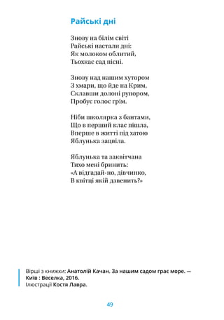 Райські дні
Знову на білім світі
Райські настали дні:
Як молоком облитий,
Тьохкає сад пісні.
Знову над нашим хутором
З хмари, що йде на Крим,
Склавши долоні рупором,
Пробує голос грім.
Ніби школярка з бантами,
Що в перший клас пішла,
Вперше в житті під хатою
Яблунька зацвіла.
Яблунька та заквітчана
Тихо мені бринить:
«А відгадай-но, дівчинко,
В квітці якій дзвенить?»
Вірші з книжки: Анатолій Качан. За нашим садом грає море. —
Київ : Веселка, 2016.
Ілюстрації Костя Лавра.
49
 