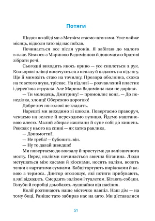 Потяги
Щодня по обіді ми з Матвієм стаємо потягами. Уже майже
місяць, відколи тато від нас поїхав.
Починається все після уроків. Я  забігаю до малого
в клас. Вітаюся з Мариною Вадимівною й допомагаю братові
зібрати речі.
Сьогодні виходить якось криво — усе сиплеться з рук.
Кольорові олівці викочуються з пеналу й падають на підлогу.
Ще й мимохіть стаю на точилку. Прозора оболонка, схожа
на товстого жука, тріскає. На підлозі — розчавлений пластик
і дерев’яна стружка. Але Марина Вадимівна нам не дорікає.
— Ти молодець, Дмитрику! — промовляє вона. — До по-
неділка, хлопці! Обережно дорогою!
Добре хоч по голові не гладить.
Нарешті ми виходимо зі школи. Повертаємо праворуч,
чекаємо на зелене й переходимо вулицю. Йдемо каштано-
вою алеєю. Малий збирає каштани й суне собі до кишень.
Рюкзак у нього на спині — як хатка равлика.
— Допомогти?
— Не треба! — бубонить він.
— Ну то давай швидше!
Ми повертаємо до вокзалу й простуємо до залізничного
мосту. Перед коліями починається звична біганина. Люди
метушаться між касами й кіосками, носять валізи, возять
тачки з картатими сумками. Бабці торгують пиріжками й ка-
вою з  термоса. Диктор оголошує, які потяги прибувають,
а які відходять. Смердить залізом і туалетом. Бігають собаки.
Голуби й горобці дзьобають лушпайки від насіння.
Колії розтинають наше містечко навпіл. Наш дім — на
тому боці. Раніше тато забирав нас на авто. Ми діставалися
51
 