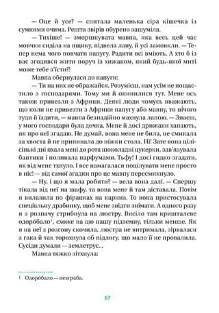 — Оце й  усе?  — спитала маленька сіра кішечка із
сумними очима. Решта звірів обурено зашуміла.
— Тихіше!  — зморшкувата мавпа, яка весь цей час
мовчки сиділа на ящику, підвела лапу, й усі замовкли. — Те-
пер нема чого повчати папугу. Радити всі вміють. А хто б із
вас згодився жити поруч із хижаком, який будь-якої миті
може тебе з’їсти?!
Мавпа обернулася до папуги:
— Ти на них не ображайся. Розумієш, нам усім не пощас-
тило з  господарями. Тому ми й  опинилися тут. Мене ось
також привезли з Африки. Деякі люди чомусь вважають,
що коли не привезти з Африки папугу або мавпу, то ні́чого
туди й їздити, — мавпа безнадійно махнула лапою. — Знаєш,
у мого господаря була дочка. Мене й досі дрижаки хапають,
як про неї згадаю. Не думай, вона мене не била, не смикала
за хвоста й не припинала до ніжки стола. Ні! Зате вона цілі-
сінькі дні пхала мені до рота шоколадні цукерки, зав’язувала
бантики і поливала парфумами. Тьфу! І досі гидко згадати,
як від мене тхнуло. І все намагалася поцілувати мене просто
в ніс! — від самої згадки про це мавпу пересмикнуло.
— Ну, і що я мала робити? — вела вона далі. — Спершу
тікала від неї на шафу, та вона мене й там діставала. Потім
я  вилазила по фіранках на карниз. То вона пристосувала
спеціальну драбинку, щоб мене звідти знімати. А одного разу
я  з  розпачу стрибнула на люстру. Висіло там кришталеве
одоро́бало 1
, схоже на цю нашу підземну, тільки менше. Як
я на неї з розгону скочила, люстра не витримала, зірвалася
з гака й так торохнула об підлогу, що мало її не провалила.
Сусіди думали — землетрус...
Мавпа тяжко зітхнула:
1 Одоро́бало — незграба.
67
 