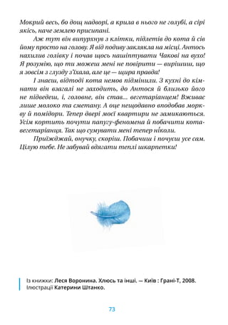 Мокрий весь, бо дощ надворі, а крила в нього не голубі, а сірі
якісь, наче землею присипані.
Аж тут він випурхнув з клітки, підлетів до кота й сів
йому просто на голову. Я від подиву заклякла на місці. Антось
нахилив голівку і почав щось нашіптувати Чакові на вухо!
Я розумію, що ти можеш мені не повірити — вирішиш, що
я зовсім з глузду з’їхала, але це — щира правда!
І знаєш, відтоді кота немов підмінили. З кухні до кім-
нати він взагалі не заходить, до Антося й  близько його
не підведеш,  і, головне, він став... вегетаріанцем! Вживає
лише молоко та сметану. А оце нещодавно вподобав морк-
ву й помідори. Тепер двері моєї квартири не замикаються.
Усім кортить почути папугу-феномена й побачити кота-
вегетаріанця. Так що сумувати мені тепер ні́коли.
Приїжджай, онучку, скоріш. Побачиш і почуєш усе сам.
Цілую тебе. Не забувай вдягати теплі шкарпетки!
Із книжки: Леся Воронина. Хлюсь та інші. — Київ : Грані-Т, 2008.
Ілюстрації Катерини Штанко.
73
 