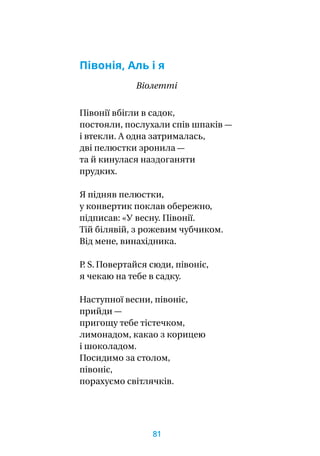 Півонія, Аль і я
Віолетті
Півонії вбігли в садок,
постояли, послухали спів шпаків —
і втекли. А одна затрималась,
дві пелюстки зронила —
та й кинулася наздоганяти
прудких.
Я підняв пелюстки,
у конвертик поклав обережно,
підписав: «У весну. Півонії.
Тій білявій, з рожевим чубчиком.
Від мене, винахідника.
P. S. Повертайся сюди, півоніє,
я чекаю на тебе в садку.
Наступної весни, півоніє,
прийди —
пригощу тебе тістечком,
лимонадом, какао з корицею
і шоколадом.
Посидимо за столом,
півоніє,
порахуємо світлячків.
81
 