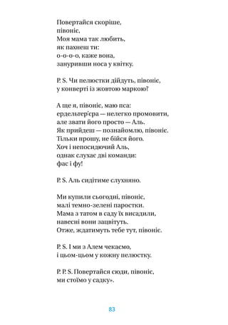 Повертайся скоріше,
півоніє,
Моя мама так любить,
як пахнеш ти:
о-о-о-о, каже вона,
зануривши носа у квітку.
P. S. Чи пелюстки дійдуть, півоніє,
у конверті із жовтою маркою?
А ще я, півоніє, маю пса:
ердельтер’єра — нелегко промовити,
але звати його просто — Аль.
Як прийдеш — познайомлю, півоніє.
Тільки прошу, не бійся його.
Хоч і непосидючий Аль,
однак слухає дві команди:
фас і фу!
P. S. Аль сидітиме слухняно.
Ми купили сьогодні, півоніє,
малі темно-зелені паростки.
Мама з татом в саду їх висадили,
навесні вони зацвітуть.
Отже, ждатимуть тебе тут, півоніє.
P. S. І ми з Алем чекаємо,
і цьом-цьом у кожну пелюстку.
P. P. S. Повертайся сюди, півоніє,
ми стоїмо у садку».
83
 