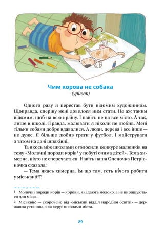 Чим корова не собака
(уривок)
Одного разу я  перестав бути відомим художником.
Щоправда, спершу мені довелося ним стати. Не аж таким
відомим, щоб на всю країну. І навіть не на все місто. А так,
лише в школі. Правда, малювати я ніколи не любив. Мені
тільки собаки добре вдавалися. А люди, дерева і все інше —
не дуже. Я  більше любив грати у  футбол. І  майструвати
з татом на дачі шпаківні.
Та якось між школами оголосили конкурс малюнків на
тему «Молочні породи корів 1
у побуті очима дітей». Тема хи­
мер­на, ніхто не сперечається. Навіть наша Оленочка Петрів-
ночка сказала:
— Тема якась химерна. Їм що там, геть ні́чого робити
у міськвно́ 2
 ?!
1 Молочні породи корів — корови, які дають молоко, а не вирощують-
ся для м’яса.
2 Міськвно́ — скорочено від «міський відділ народної освіти» — дер-
жавна установа, яка керує школами міста.
89
 