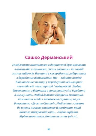 Сашко Дерманський
Улюбленими заняттями в дитинстві було воювати
з осами або шершнями, сікти лозинами на городі
листя кабачків, блукати в кукурудзяних лабіринтах
з дерев’яним автоматом. Ще — ходити поміж
бібліотечних полиць у передчутті неймовірної
насолоди від нових пригод і подорожей. Любив
борюкатися з братами в запахущому сіні й робити
в ньому нори. Любив залізти в бабусин малинник,
наминати ягоди і задоволено слухати, як усі
дивуються: «Де ж це Сашко?». Любив іти з мамою
до школи лісовою стежкою й помічати, який
довкола прекрасний світ... Любив мріяти.
Мріяв навчитися літати не лише уві сні...
96
 