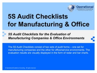 © Operational Excellence Consulting. All rights reserved.
5S Audit Checklists
for Manufacturing & Office
5S Audit Checklists for the Evaluation of
Manufacturing Companies & Office Environments
The 5S Audit Checklists consist of two sets of audit forms – one set for
manufacturing companies and the other for office/service environments. The
evaluation results are visually displayed in the form of radar and bar charts.
 