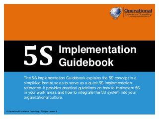© Operational Excellence Consulting. All rights reserved.© Operational Excellence Consulting. All rights reserved.
The 5S Implementation Guidebook explains the 5S concept in a
simplified format so as to serve as a quick 5S implementation
reference. It provides practical guidelines on how to implement 5S
in your work areas and how to integrate the 5S system into your
organizational culture.
Implementation
Guidebook5S
 