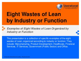 © Operational Excellence Consulting. All rights reserved.
This presentation is a collection of specific examples of the eight
wastes of Lean, organized according to industry or function. They
include: Manufacturing, Product Development, Healthcare, Financial
Services, IT Services, Government (Public Sector) and Office.
Eight Wastes of Lean
by Industry or Function
Examples of Eight Wastes of Lean Organized by
Industry or Function
 