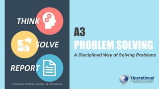 A3
PROBLEM SOLVING
A Disciplined Way of Solving Problems
© Operational Excellence Consulting. All rights reserved.
REPORT
THINK
SOLVE
 