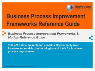 © Operational Excellence Consulting. All rights reserved.
This 470+ slide presentation contains 30 commonly used
frameworks, models, methodologies and tools for business
process improvement.
Business Process Improvement
Frameworks Reference Guide
Business Process Improvement Frameworks &
Models Reference Guide
 