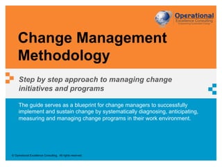 © Operational Excellence Consulting. All rights reserved.
The guide serves as a blueprint for change managers to successfully
implement and sustain change by systematically diagnosing, anticipating,
measuring and managing change programs in their work environment.
Change Management
Methodology
Step by step approach to managing change
initiatives and programs
 