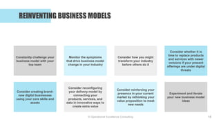 © Operational Excellence Consulting
REINVENTING BUSINESS MODELS
18
Monitor the symptoms
that drive business model
change in your industry
Constantly challenge your
business model with your
top team
Consider whether it is
time to replace products
and services with newer
versions if your present
offerings are under digital
threats
Consider how you might
transform your industry
before others do it
Consider reconfiguring
your delivery model by
connecting your
products, services, and
data in innovative ways to
create extra value
Consider creating brand-
new digital businesses
using your core skills and
assets
Experiment and iterate
your new business model
ideas
Consider reinforcing your
presence in your current
market by rethinking your
value proposition to meet
new needs
 