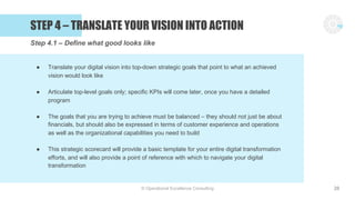 © Operational Excellence Consulting
STEP 4 – TRANSLATE YOUR VISION INTO ACTION
28
● Translate your digital vision into top-down strategic goals that point to what an achieved
vision would look like
● Articulate top-level goals only; specific KPIs will come later, once you have a detailed
program
● The goals that you are trying to achieve must be balanced – they should not just be about
financials, but should also be expressed in terms of customer experience and operations
as well as the organizational capabilities you need to build
● This strategic scorecard will provide a basic template for your entire digital transformation
efforts, and will also provide a point of reference with which to navigate your digital
transformation
Step 4.1 – Define what good looks like
 