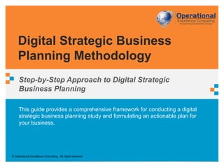 © Operational Excellence Consulting. All rights reserved.
This guide provides a comprehensive framework for conducting a digital
strategic business planning study and formulating an actionable plan for
your business.
Digital Strategic Business
Planning Methodology
Step-by-Step Approach to Digital Strategic
Business Planning
 