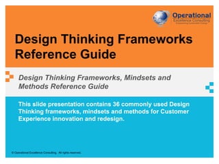 © Operational Excellence Consulting. All rights reserved.
This slide presentation contains 36 commonly used Design
Thinking frameworks, mindsets and methods for Customer
Experience innovation and redesign.
Design Thinking Frameworks
Reference Guide
Design Thinking Frameworks, Mindsets and
Methods Reference Guide
 