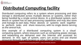 Distributed Computing facility
Department of Computing (FCIT) - Indus University, Karachi
Distributed computing refers to a system where processing and data
storage is distributed across multiple devices or systems, rather than
being handled by a single central device. In a distributed system, each
device or system has its own processing capabilities and may also store
and manage its own data. These devices or systems work together
to perform tasks and share resources, with no single device serving
as the central hub.
One example of a distributed computing system is a cloud
computing system, where resources such as computing power, storage,
and networking are delivered over the Internet and accessed on
demand. In this type of system, users can access and use shared
resources through a web browser or other client software.
 