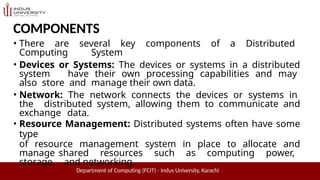 COMPONENTS
Department of Computing (FCIT) - Indus University, Karachi
• There are several key components of a Distributed
Computing System
• Devices or Systems: The devices or systems in a distributed
system have their own processing capabilities and may
also store and manage their own data.
• Network: The network connects the devices or systems in
the distributed system, allowing them to communicate and
exchange data.
• Resource Management: Distributed systems often have some
type
of resource management system in place to allocate and
manage shared resources such as computing power,
storage, and networking.
 