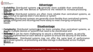 Advantage
s
Department of Computing (FCIT) - Indus University, Karachi
• Scalability: Distributed systems are generally more scalable than centralized
systems, as
they can easily add new devices or systems to the network to increase processing
and
storage
capacity.
• Reliability: Distributed systems are often more reliable than centralized systems, as
they
can continue to operate even if one device or system
fails.
• Flexibility: Distributed systems are generally more flexible than centralized systems,
as they
can be configured and reconfigured more easily to meet changing computing
needs.
Disadvantage
s
• Complexity: Distributed systems can be more complex than centralized systems, as
they
involve multiple devices or systems that need to be coordinated and
managed.
• Security: It can be more challenging to secure a distributed system, as security
measures
must be implemented on each device or system to ensure the security of the entire
system.
• Performance: Distributed systems may not offer the same level of performance
as
centralized systems, as processing and data storage is distributed across multiple
devices or
system
s.
 