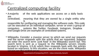 Centralized computing facility
Department of Computing (FCIT) - Indus University, Karachi
• A majority of the web applications we access on a daily basis
are
centralized, meaning that they are owned by a single entity who
is
responsible for configuring and managing the software code. This code
can be executed on an individual computer, server or even a group of
computers. systems like Twitter, Facebook, Instagram, Dropbox
and Google Drive are examples of centralized systems.
• Wikipedia. Consider a massive server to which we send our requests
and the server responds with the article that we requested. Suppose
we enter the search term ‘junk food’ in the Wikipedia search bar. This
search term is sent as a request to the Wikipedia servers (mostly
located in Virginia, U.S.A) which then responds back with the articles
based on relevance. In this situation, we are the client node, Wikipedia
servers are the central server.
 