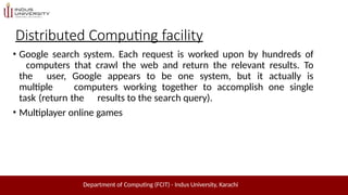 Distributed Computing facility
Department of Computing (FCIT) - Indus University, Karachi
• Google search system. Each request is worked upon by hundreds of
computers that crawl the web and return the relevant results. To
the user, Google appears to be one system, but it actually is
multiple computers working together to accomplish one single
task (return the results to the search query).
• Multiplayer online games
 