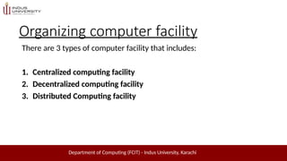 Organizing computer facility
There are 3 types of computer facility that includes:
Department of Computing (FCIT) - Indus University, Karachi
1. Centralized computing facility
2. Decentralized computing facility
3. Distributed Computing facility
 