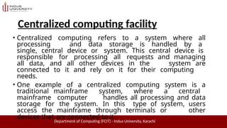 Centralized computing facility
Department of Computing (FCIT) - Indus University, Karachi
• Centralized computing refers to a system where all
processing and data storage is handled by a
single, central device or system. This central device is
responsible for processing all requests and managing
all data, and all other devices in the system are
connected to it and rely on it for their computing
needs.
• One example of a centralized computing system is a
traditional mainframe system, where a central
mainframe computer handles all processing and data
storage for the system. In this type of system, users
access the mainframe through terminals or other
devices that are connected to it
 
