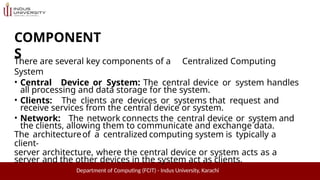 COMPONENT
S
Department of Computing (FCIT) - Indus University, Karachi
There are several key components of a Centralized Computing
System
• Central Device or System: The central device or system handles
all processing and data storage for the system.
• Clients: The clients are devices or systems that request and
receive services from the central device or system.
• Network: The network connects the central device or system and
the clients, allowing them to communicate and exchange data.
The architectureof a centralized computing system is typically a
client-
server architecture, where the central device or system acts as a
server and the other devices in the system act as clients.
 