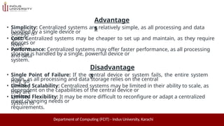 Advantage
s
Department of Computing (FCIT) - Indus University, Karachi
• Simplicity: Centralized systems are relatively simple, as all processing and data
storage is
handled by a single device or
system.
• Cost: Centralized systems may be cheaper to set up and maintain, as they require
fewer
devices or
systems.
• Performance: Centralized systems may offer faster performance, as all processing
and data
storage is handled by a single, powerful device or
system.
Disadvantage
s
• Single Point of Failure: If the central device or system fails, the entire system
may go
down, as all processing and data storage relies on the central
device.
• Limited Scalability: Centralized systems may be limited in their ability to scale, as
they are
dependent on the capabilities of the central device or
system.
• Limited Flexibility: It may be more difficult to reconfigure or adapt a centralized
system to
meet changing needs or
requirements.
 