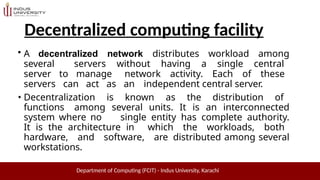 Decentralized computing facility
Department of Computing (FCIT) - Indus University, Karachi
• A decentralized network distributes workload among
several servers without having a single central
server to manage network activity. Each of these
servers can act as an independent central server.
• Decentralization is known as the distribution of
functions among several units. It is an interconnected
system where no single entity has complete authority.
It is the architecture in which the workloads, both
hardware, and software, are distributed among several
workstations.
 