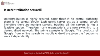 Is Decentralization secured?
Department of Computing (FCIT) - Indus University, Karachi
Decentralization is highly secured. Since there is no central authority,
there is no central server. Each user’s server act as a central server.
Therefore there are multiple servers. Hacking all the servers is not a
feasible option. Therefore many organizations are now switching to a
decentralized network. The prime example is Google. The products of
Google from online search to mobile Android are given the freedom to
work independently.
 