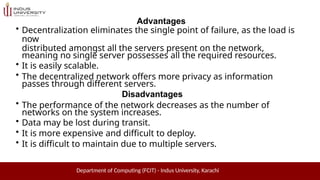 Advantages
• Decentralization eliminates the single point of failure, as the load is
now
distributed amongst all the servers present on the network,
meaning no single server possesses all the required resources.
• It is easily scalable.
• The decentralized network offers more privacy as information
passes through different servers.
Disadvantages
• The performance of the network decreases as the number of
networks on the system increases.
• Data may be lost during transit.
• It is more expensive and difficult to deploy.
• It is difficult to maintain due to multiple servers.
Department of Computing (FCIT) - Indus University, Karachi
 
