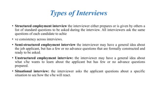Types of Interviews
• Structured employment interview the interviewer either prepares or is given by others a
list of standard questions to be asked during the interview. All interviewers ask the same
questions of each candidate to achie
• ve consistency across interviews.
• Semi-structured employment interview the interviewer may have a general idea about
the job applicant, but has a few or no advance questions that are formally constructed and
ready to be asked.
• Unstructured employment interview: the interviewer may have a general idea about
what s/he wants to learn about the applicant but has few or no advance questions
prepared.
• Situational interview: the interviewer asks the applicant questions about a specific
situation to see how the s/he will react.
 