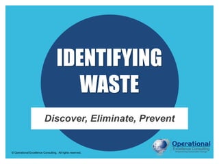 © Operational Excellence Consulting. All rights reserved.
IDENTIFYING
WASTE
Discover, Eliminate, Prevent
 