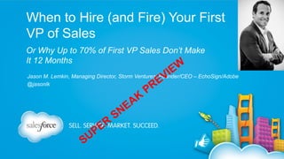 When to Hire (and Fire) Your First
VP of Sales
Or Why Up to 70% of First VP Sales Don’t Make
It 12 Months

I
V

W
E

Jason M. Lemkin, Managing Director, Storm Ventures; Founder/CEO – EchoSign/Adobe
@jasonlk

S

P
U

R
E

S

E
N

K
A

P

E
R

 