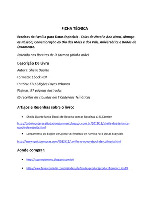 FICHA TÉCNICA
Receitas de Família para Datas Especiais - Ceias de Natal e Ano Novo, Almoço
de Páscoa, Comemoração do Dia das Mães e dos Pais, Aniversários e Bodas de
Casamento.
Baseado nas Receitas de D.Carmen (minha mãe)

Descrição Do Livro
Autora: Sheila Duarte
Formato: Ebook PDF
Editora: EFU Edições Favas Urbanas
Páginas: 97 páginas ilustradas
66 receitas distribuídas em 8 Cadernos Temáticos

Artigos e Resenhas sobre o livro:


Sheila Duarte lança Ebook de Receita com as Receitas da D.Carmen

http://cadernosdereceitadadonacarmen.blogspot.com.br/2012/12/sheila-duarte-lancaebook-de-receita.html


Lançamento do Ebook de Culinária: Receitas de Família Para Datas Especiais

http://www.quickcompras.com/2012/12/confira-o-novo-ebook-de-culinaria.html

Aonde comprar:


http://sugerindomenu.blogspot.com.br/



http://www.favascontadas.com.br/index.php?route=product/product&product_id=89

 