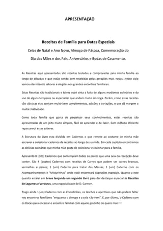 APRESENTAÇÃO

Receitas de Família para Datas Especiais
Ceias de Natal e Ano Novo, Almoço de Páscoa, Comemoração do
Dia das Mães e dos Pais, Aniversários e Bodas de Casamento.

As Receitas aqui apresentadas são receitas testadas e comprovadas pela minha família ao
longo de décadas e que estão sendo bem recebidas pelas gerações mais novas. Nesse ciclo
vamos eternizando sabores e alegrias nos grandes encontros familiares.
Estas Receitas são tradicionais e talvez você sinta a falta de alguns modismos culinários e do
uso de alguns temperos ou especiarias que andam muito em voga. Porém, como estas receitas
são clássicas elas aceitam muito bem complementos, adições e variações, o que dá margem a
muita criatividade.
Como toda família que gosta de perpetuar seus conhecimentos, estas receitas são
apresentadas de um jeito muito simples, fácil de aprender e de fazer. Com método eficiente
repassamos estes saberes.
A Estrutura do Livro esta dividida em Cadernos o que remete ao costume de minha mãe
escrever e colecionar cadernos de receitas ao longo de sua vida. Em cada capítulo encontramos
as delícias culinárias que minha mãe gosta de colecionar e cozinhar para a família.
Apresento 8 (oito) Cadernos que contemplam todos os pratos que uma ceia ou recepção deve
conter. São 4 (quatro) Cadernos com receitas de Carnes que podem ser carnes brancas,
vermelhas e peixes; 1 (um) Caderno para tratar das Massas; 1 (um) Caderno com os
Acompanhamentos e “Misturinhas” onde você encontrará sugestões especiais. Quanto a este
quesito estarei em breve lançando um segundo Livro para dar destaque especial às Receitas
de Legumes e Verduras, uma especialidade de D. Carmen.
Trago ainda 1(um) Caderno com as Comidinhas, os lanches e aperitivos que não podem faltar
nos encontros familiares “enquanto o almoço e a ceia não vem”. E, por último, o Caderno com
os Doces para encerrar o encontro familiar com aquele gostinho de quero mais!!!!

 
