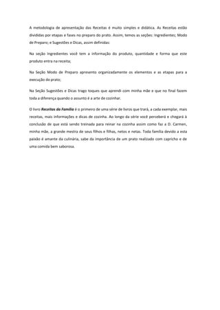 A metodologia de apresentação das Receitas é muito simples e didática. As Receitas estão
divididas por etapas e fases no preparo do prato. Assim, temos as seções: Ingredientes; Modo
de Preparo; e Sugestões e Dicas, assim definidas:
Na seção Ingredientes você tem a informação do produto, quantidade e forma que este
produto entra na receita;
Na Seção Modo de Preparo apresento organizadamente os elementos e as etapas para a
execução do prato;
Na Seção Sugestões e Dicas trago toques que aprendi com minha mãe e que no final fazem
toda a diferença quando o assunto é a arte de cozinhar.
O livro Receitas da Família é o primeiro de uma série de livros que trará, a cada exemplar, mais
receitas, mais informações e dicas de cozinha. Ao longo da série você perceberá e chegará à
conclusão de que está sendo treinada para reinar na cozinha assim como faz a D. Carmen,
minha mãe, a grande mestra de seus filhos e filhas, netos e netas. Toda família devido a esta
paixão é amante da culinária, sabe da importância de um prato realizado com capricho e de
uma comida bem saborosa.

 