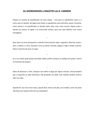 Os SEGREDINHOS e MACETES da D. CARMEN

Prepare as receitas de liquidificador em duas etapas – uma para os ingredientes secos, e a
outra, para os líquidos. Na tigela junte todos os ingredientes secos (farinhas, açúcar, fermento,
entre outros) e no liquidificador os líquidos (leite, óleo, ovos, entre outros). Depois junte o
líquido aos poucos na tigela e vá misturando sempre, para que você obtenha uma massa
homogênea.
...
Quer fazer um arroz branquinho e soltinho? Dona Carmen sabe o segredo!!! Não frite muito o
alho, a cebola e o arroz. Quando o arroz já estiver secando, apague o fogo e tampe a panela.
Deixe-o terminar de secar no vapor.
...
Se a sua receita pede queijo parmesão ralado, prefira comprar um pedaço de queijo e ralá-lo
no momento do preparo.
...
Antes de descascar o alho, coloque-o de molho na água por alguns minutos. Você perceberá
que a casquinha se solta facilmente, não grudando nos dedo. Este método também diminui
odor nas mãos.
...
Quando for usar ovo numa massa, seja de bolo, torta ou de pão, use-o batido, assim seu prato
não ficará com aquele cheiro de ovo indesejável.

 