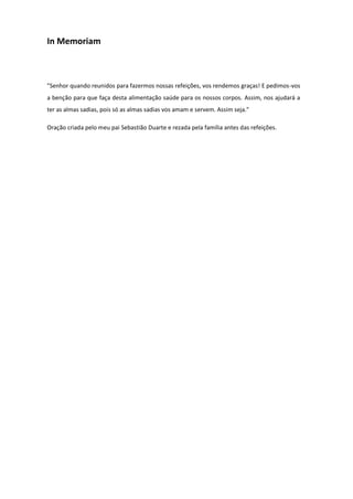 In Memoriam

"Senhor quando reunidos para fazermos nossas refeições, vos rendemos graças! E pedimos-vos
a benção para que faça desta alimentação saúde para os nossos corpos. Assim, nos ajudará a
ter as almas sadias, pois só as almas sadias vos amam e servem. Assim seja."
Oração criada pelo meu pai Sebastião Duarte e rezada pela família antes das refeições.

 