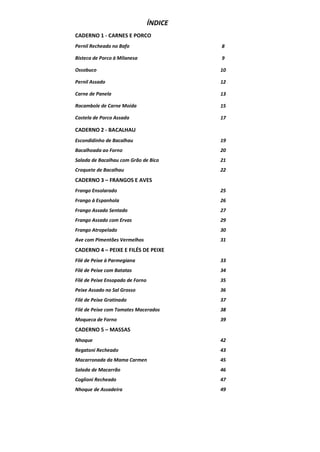 ÍNDICE
CADERNO 1 - CARNES E PORCO
Pernil Recheado no Bafo

8

Bisteca de Porco à Milanesa

9

Ossobuco

10

Pernil Assado

12

Carne de Panela

13

Rocambole de Carne Moída

15

Costela de Porco Assada

17

CADERNO 2 - BACALHAU
Escondidinho de Bacalhau

19

Bacalhoada ao Forno

20

Salada de Bacalhau com Grão de Bico

21

Croquete de Bacalhau

22

CADERNO 3 – FRANGOS E AVES
Frango Ensolarado

25

Frango à Espanhola

26

Frango Assado Sentado

27

Frango Assado com Ervas

29

Frango Atropelado

30

Ave com Pimentões Vermelhos

31

CADERNO 4 – PEIXE E FILÉS DE PEIXE
Filé de Peixe à Parmegiana

33

Filé de Peixe com Batatas

34

Filé de Peixe Ensopado de Forno

35

Peixe Assado no Sal Grosso

36

Filé de Peixe Gratinado

37

Filé de Peixe com Tomates Macerados

38

Moqueca de Forno

39

CADERNO 5 – MASSAS
Nhoque

42

Regatoni Recheado

43

Macarronada da Mama Carmen

45

Salada de Macarrão

46

Coglioni Recheado

47

Nhoque de Assadeira

49

 