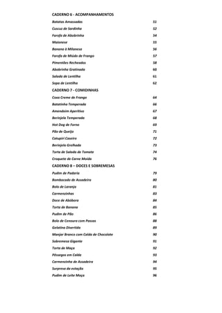 CADERNO 6 - ACOMPANHAMENTOS
Batatas Amassadas

51

Cuscuz de Sardinha

52

Farofa de Abobrinha

54

Maionese

55

Banana à Milanesa

56

Farofa de Miúdo de Frango

57

Pimentões Recheados

58

Abobrinha Gratinada

60

Salada de Lentilha

61

Sopa de Lentilha

62

CADERNO 7 - COMIDINHAS
Coxa Creme de Frango

64

Batatinha Temperada

66

Amendoim Aperitivo

67

Berinjela Temperada

68

Hot Dog de Forno

69

Pão de Queijo

71

Catupiri Caseiro

72

Berinjela Grelhada

73

Torta de Salada de Tomate

74

Croquete de Carne Moída

76

CADERNO 8 – DOCES E SOBREMESAS
Pudim de Padaria

79

Bombocado de Assadeira

80

Bolo de Laranja

81

Carmenzinhas

83

Doce de Abóbora

84

Torta de Banana

85

Pudim de Pão

86

Bolo de Cenoura com Passas

88

Gelatina Divertida

89

Manjar Branco com Calda de Chocolate

90

Sobremesa Gigante

91

Torta de Maça

92

Pêssegos em Calda

93

Carmenzinha de Assadeira

94

Surpresa da estação

95

Pudim de Leite Moça

96

 